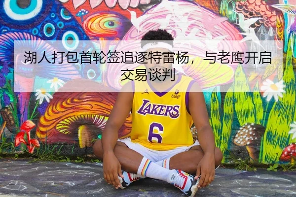 湖人打包首轮签追逐特雷杨，与老鹰开启交易谈判