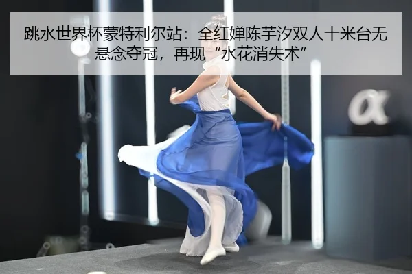 跳水世界杯蒙特利尔站：全红婵陈芋汐双人十米台无悬念夺冠，再现“水花消失术”